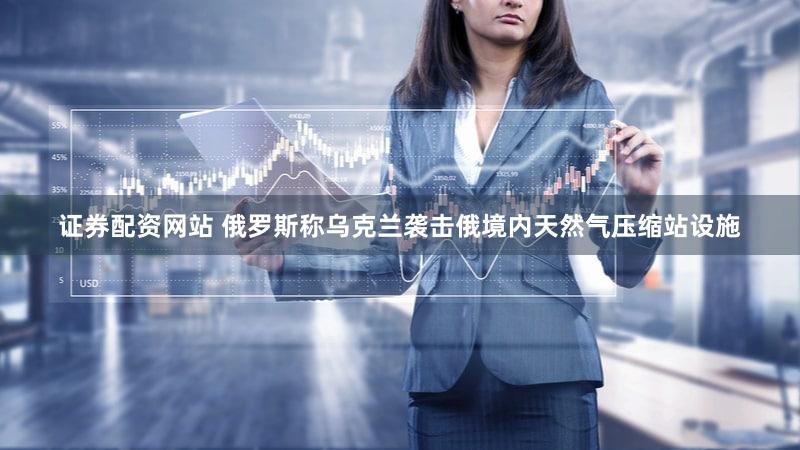 证券配资网站 俄罗斯称乌克兰袭击俄境内天然气压缩站设施