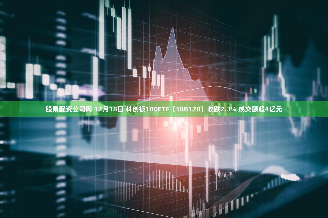 股票配资公司网 12月18日 科创板100ETF（588120）收跌2.3% 成交额超4亿元