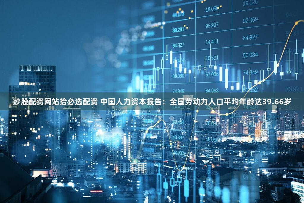炒股配资网站拾必选配资 中国人力资本报告：全国劳动力人口平均年龄达39.66岁