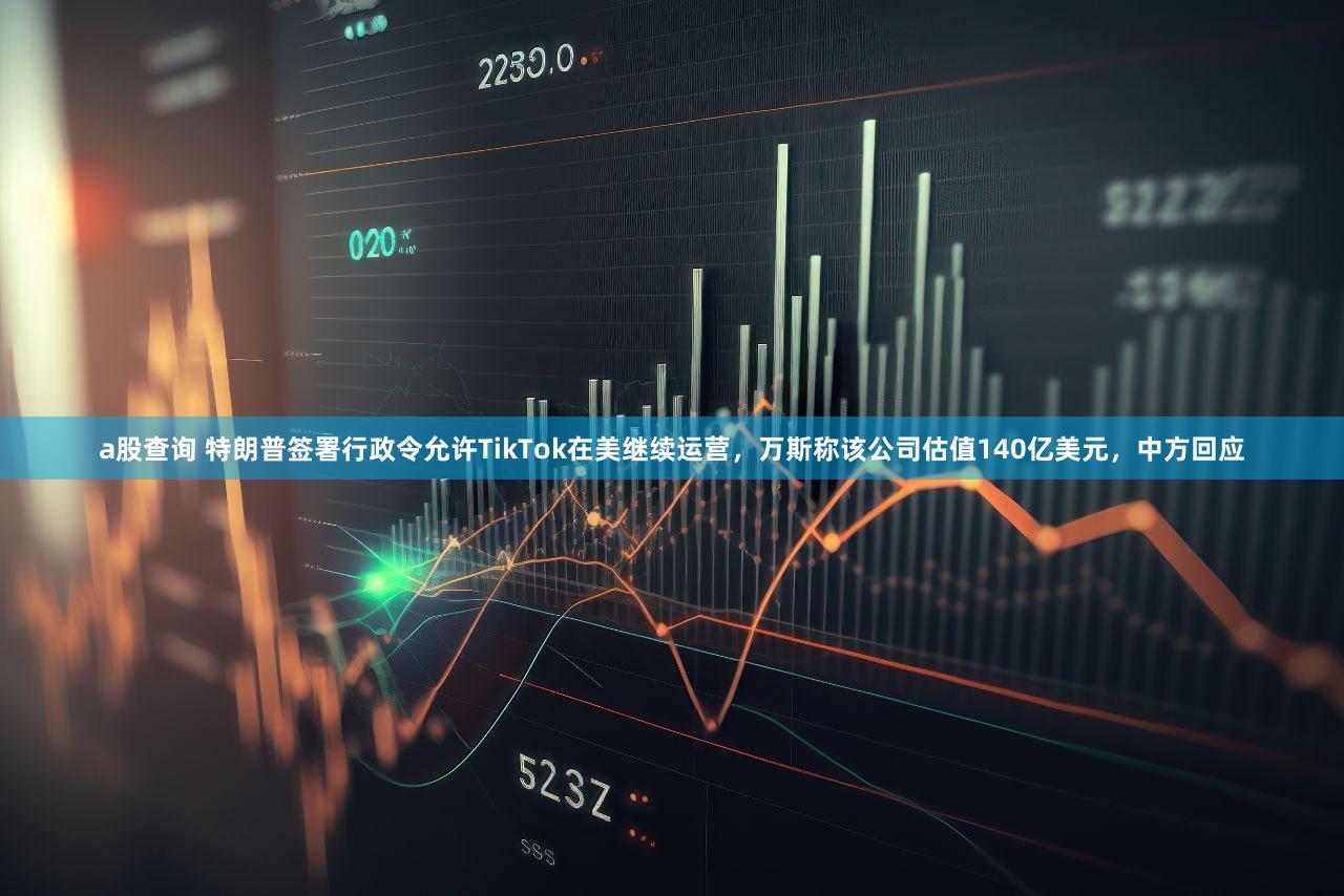 a股查询 特朗普签署行政令允许TikTok在美继续运营，万斯称该公司估值140亿美元，中方回应