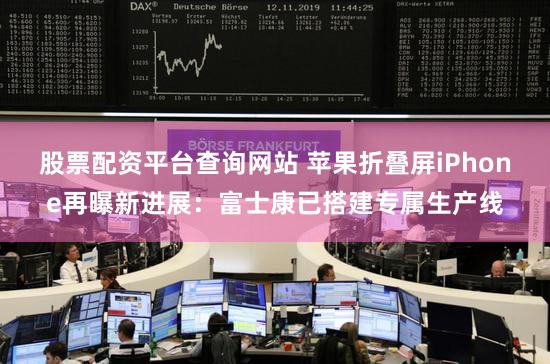 股票配资平台查询网站 苹果折叠屏iPhone再曝新进展：富士康已搭建专属生产线