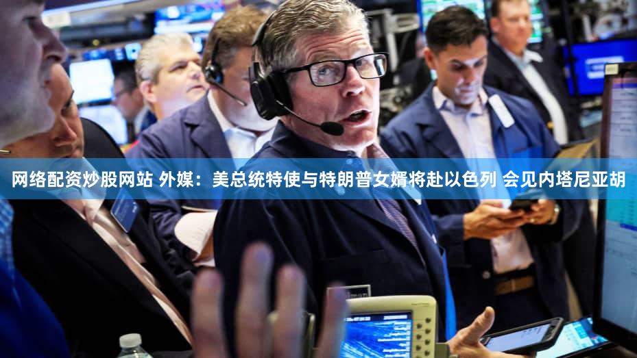 网络配资炒股网站 外媒：美总统特使与特朗普女婿将赴以色列 会见内塔尼亚胡