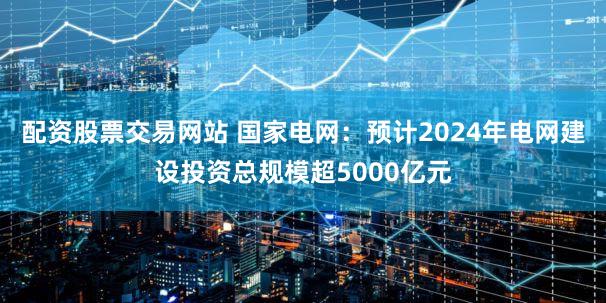 配资股票交易网站 国家电网:预计2024年电网建设投资总规模超5000亿元