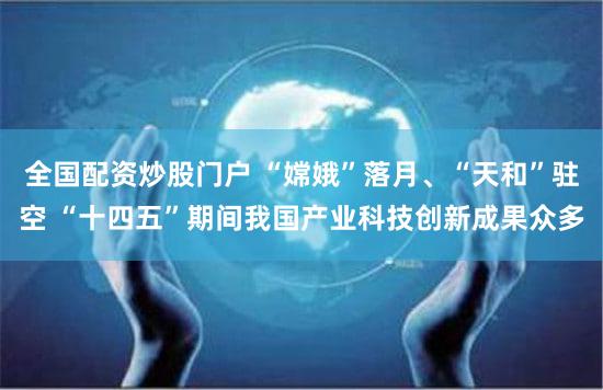 全国配资炒股门户 “嫦娥”落月、“天和”驻空 “十四五”期间我国产业科技创新成果众多