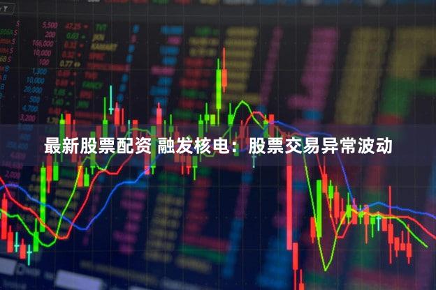 最新股票配资 融发核电:股票交易异常波动