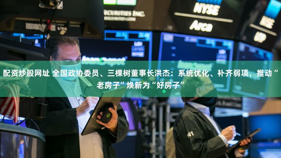 配资炒股网址 全国政协委员、三棵树董事长洪杰:系统优化、补齐弱项,推动“老房子”焕新为“好房子”
