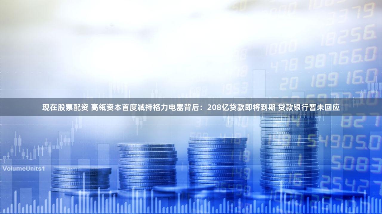 现在股票配资 高瓴资本首度减持格力电器背后：208亿贷款即将到期 贷款银行暂未回应