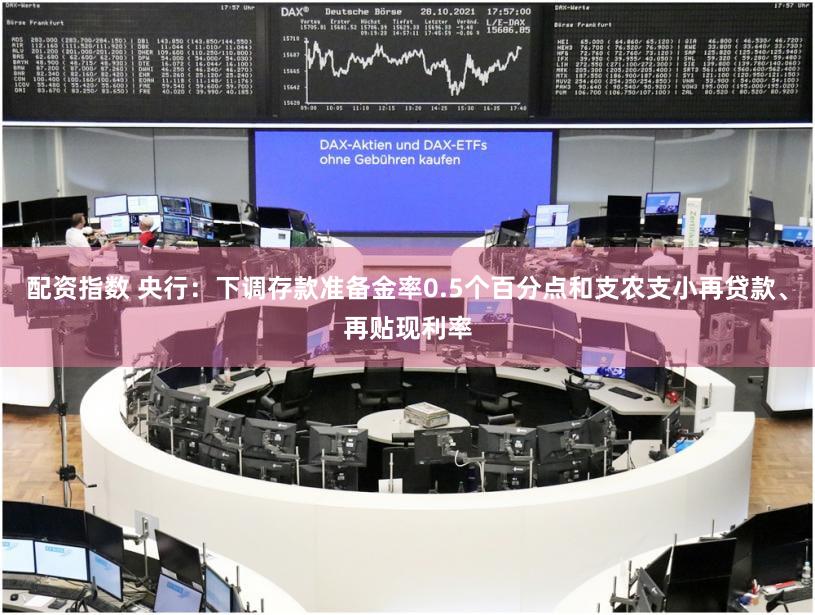 配资指数 央行:下调存款准备金率0.5个百分点和支农支小再贷款、再贴现利率