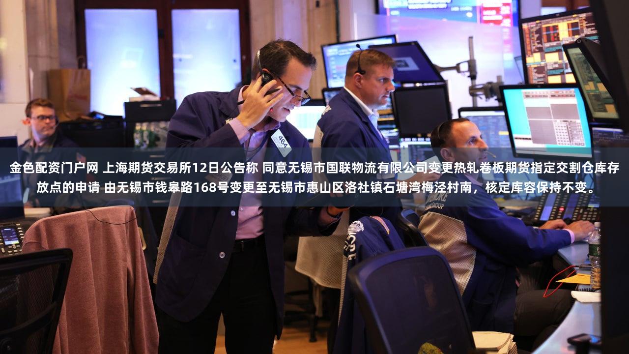 金色配资门户网 上海期货交易所12日公告称 同意无锡市国联物流有限公司变更热轧卷板期货指定交割仓库存放点的申请 由无锡市钱皋路168号变更至无锡市惠山区洛社镇石塘湾梅泾村南，<a href=
