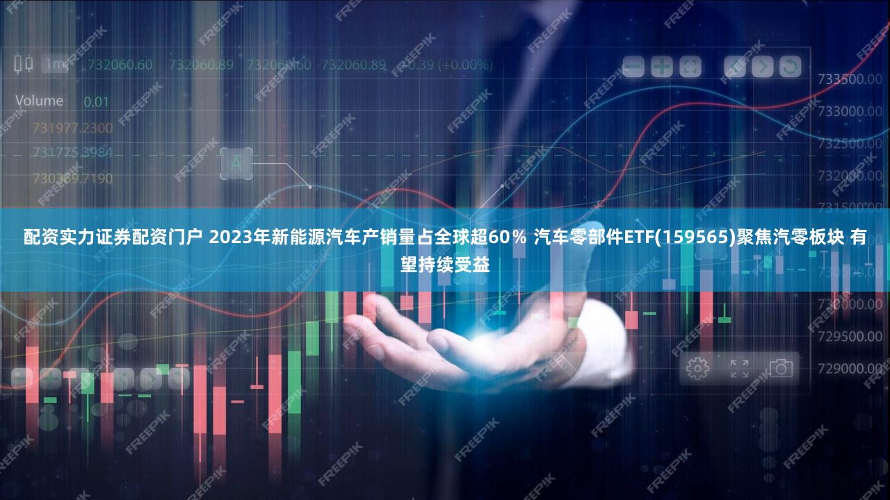 配资实力证券配资门户 2023年新能源汽车产销量占全球超60％ 汽车零部件ETF(159565)聚焦汽零板块 有望持续受益
