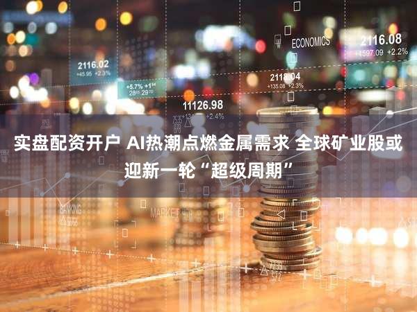 实盘配资开户 AI热潮点燃金属需求 全球矿业股或迎新一轮“超级周期”