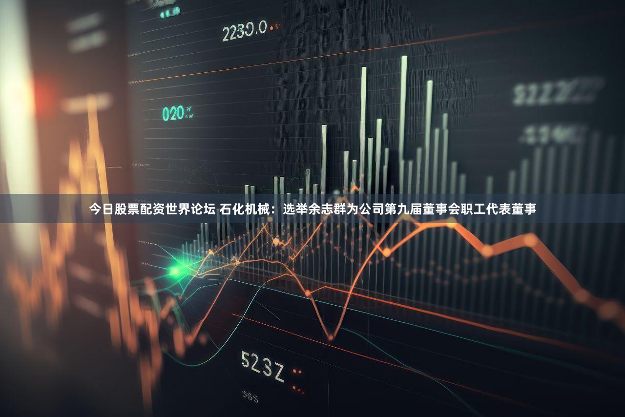 今日股票配资世界论坛 石化机械：选举余志群为公司第九届董事会职工代表董事