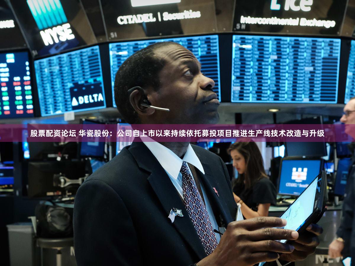 股票配资论坛 华瓷股份：公司自上市以来持续依托募投项目推进生产线技术改造与升级