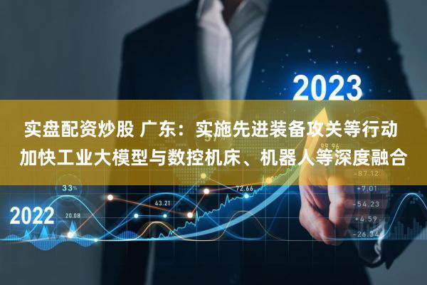 实盘配资炒股 广东：实施先进装备攻关等行动 加快工业大模型与数控机床、机器人等深度融合