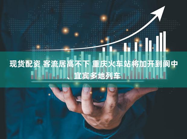 现货配资 客流居高不下 重庆火车站将加开到阆中、宜宾多地列车