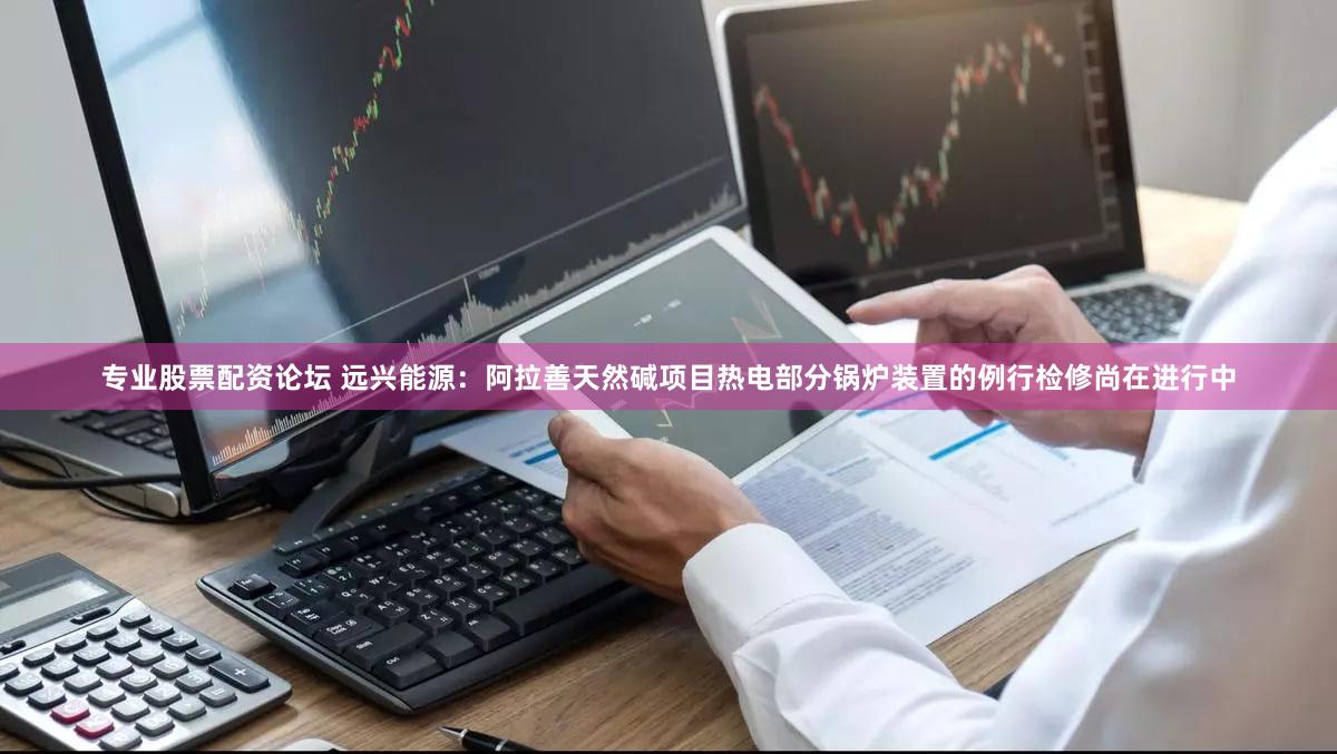 专业股票配资论坛 远兴能源：阿拉善天然碱项目热电部分锅炉装置的例行检修尚在进行中