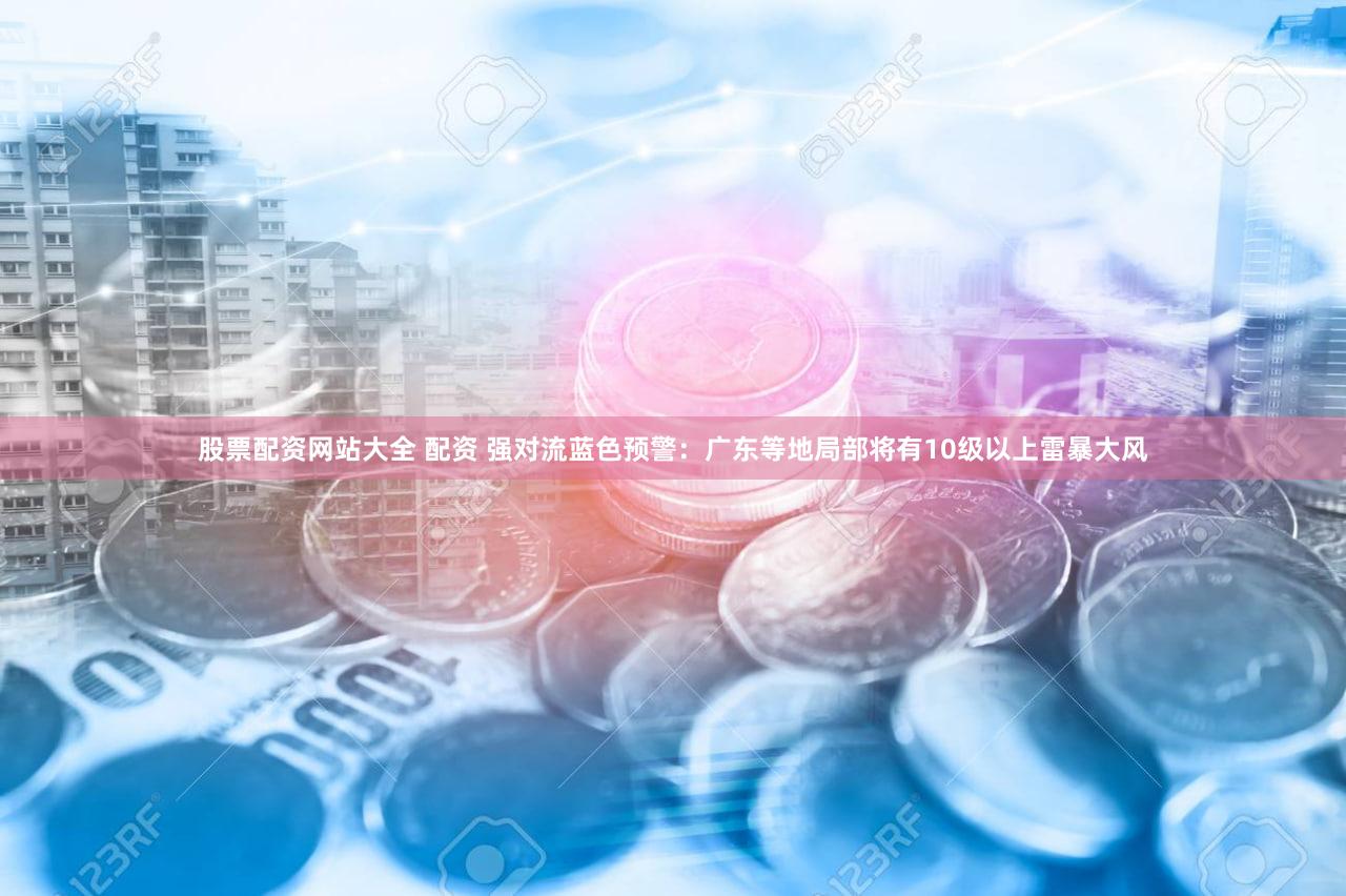股票配资网站大全 配资 强对流蓝色预警：广东等地局部将有10级以上雷暴大风