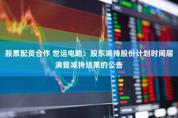 股票配资合作 世运电路：股东减持股份计划时间届满暨减持结果的公告