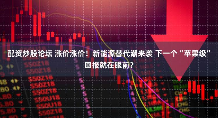 配资炒股论坛 涨价涨价！新能源替代潮来袭 下一个“苹果级”回报就在眼前？