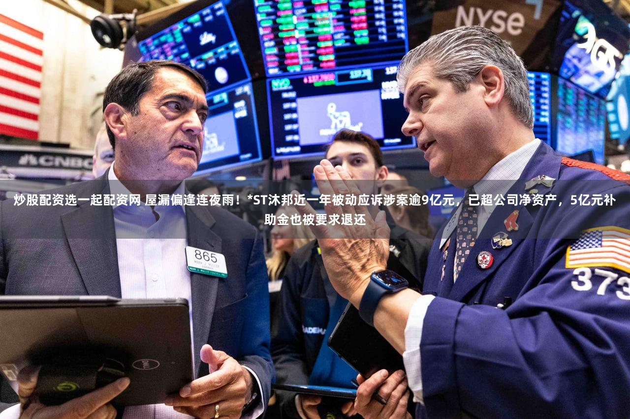 炒股配资选一起配资网 屋漏偏逢连夜雨！*ST沐邦近一年被动应诉涉案逾9亿元，已超公司净资产，5亿元补助金也被要求退还