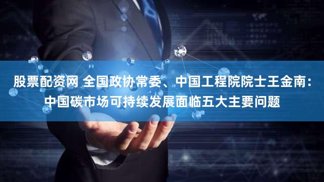 股票配资网 全国政协常委、中国工程院院士王金南：中国碳市场可持续发展面临五大主要问题