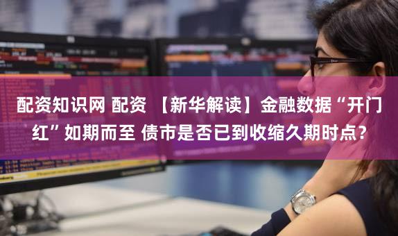 配资知识网 配资 【新华解读】金融数据“开门红”如期而至 债市是否已到收缩久期时点？