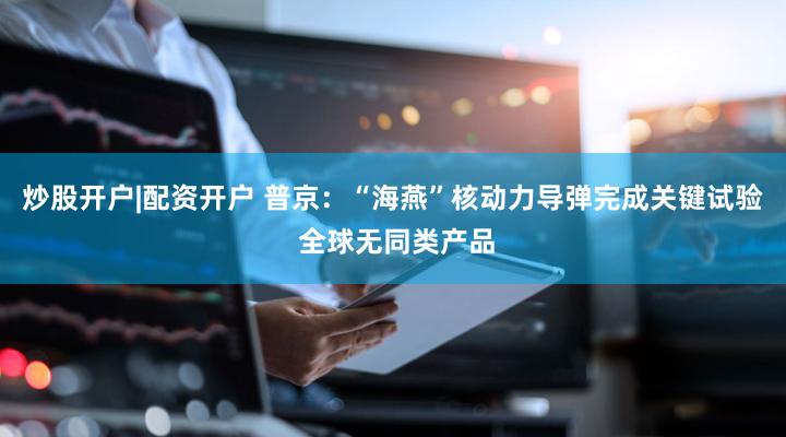 炒股开户|配资开户 普京：“海燕”核动力导弹完成关键试验 全球无同类产品