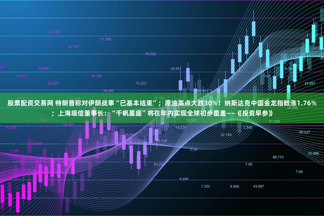 股票配资交易网 特朗普称对伊朗战事“已基本结束”；原油高点大跌30%！纳斯达克中国金龙指数涨1.76%；上海垣信董事长：“千帆星座”将在年内实现全球初步覆盖——《投资早参》