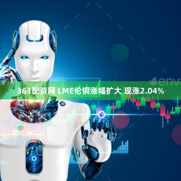 361配资网 LME伦铜涨幅扩大 现涨2.04%
