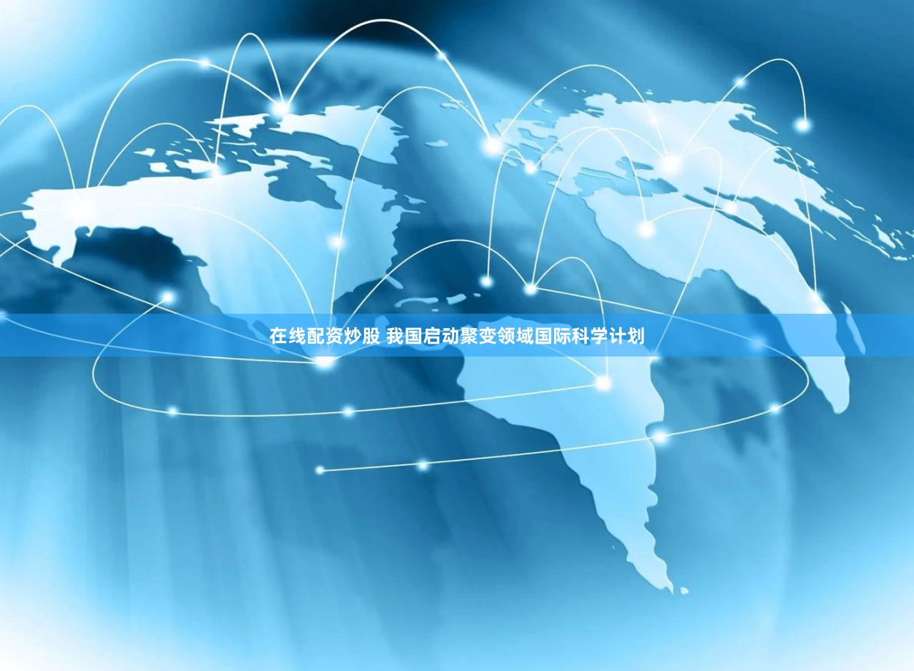 在线配资炒股 我国启动聚变领域国际科学计划