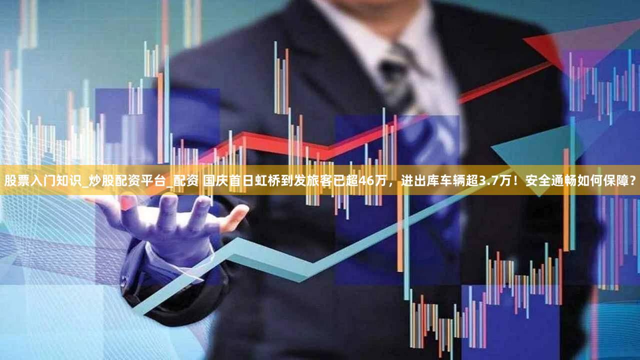 股票入门知识_炒股配资平台_配资 国庆首日虹桥到发旅客已超46万，进出库车辆超3.7万！安全通畅如何保障？