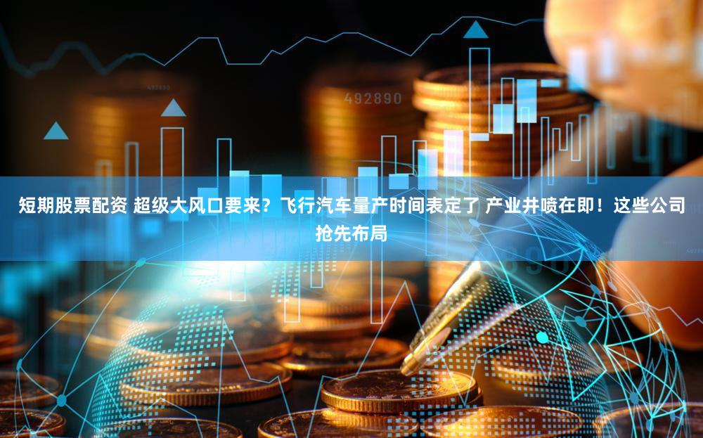 短期股票配资 超级大风口要来？飞行汽车量产时间表定了 产业井喷在即！这些公司抢先布局