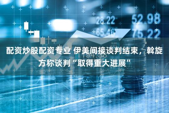 配资炒股配资专业 伊美间接谈判结束，斡旋方称谈判“取得重大进展”