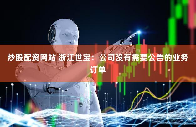 炒股配资网站 浙江世宝：公司没有需要公告的业务订单