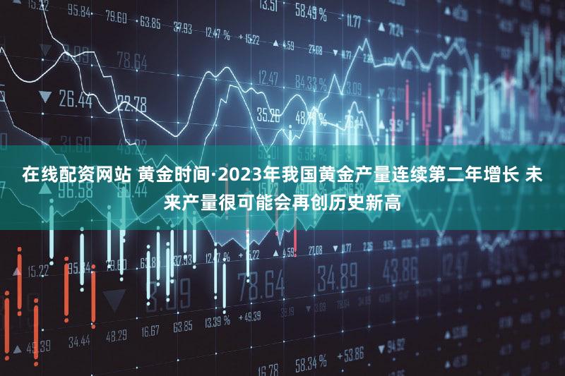 在线配资网站 黄金时间·2023年我国黄金产量连续第二年增长 未来产量很可能会再创历史新高