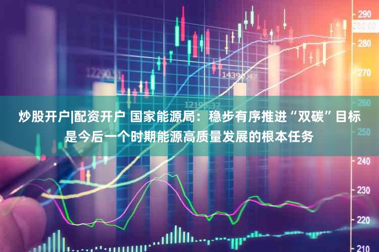 炒股开户|配资开户 国家能源局:稳步有序推进“双碳”目标是今后一个时期能源高质量发展的根本任务