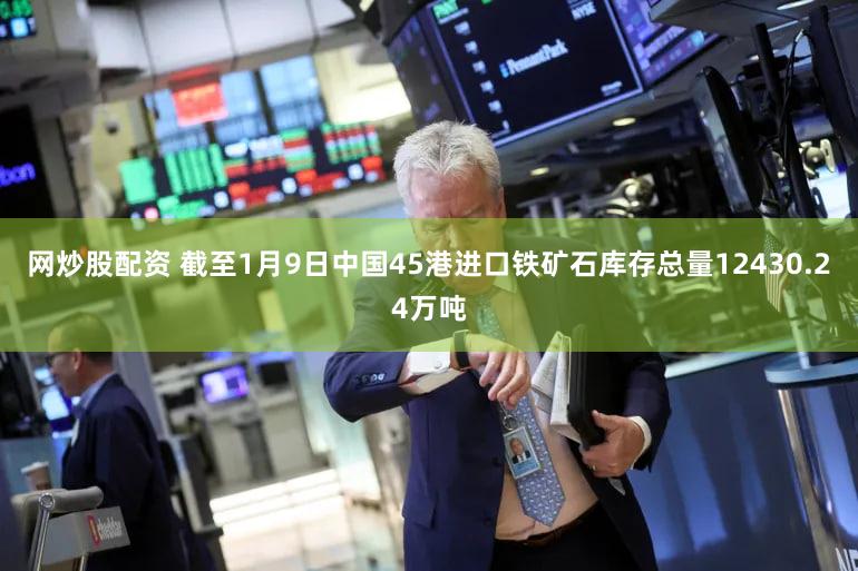 网炒股配资 截至1月9日中国45港进口铁矿石库存总量12430.24万吨