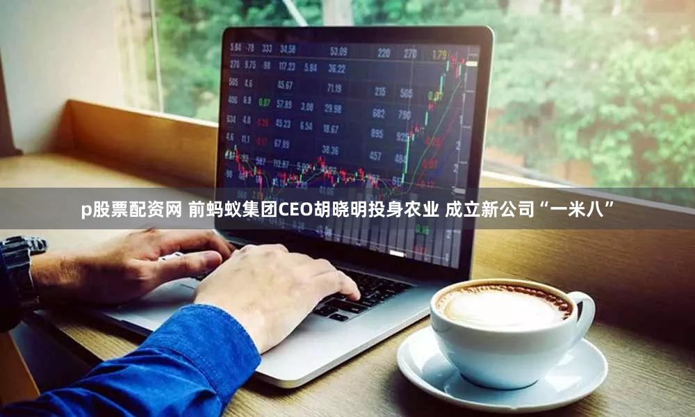 p股票配资网 前蚂蚁集团CEO胡晓明投身农业 成立新公司“一米八”