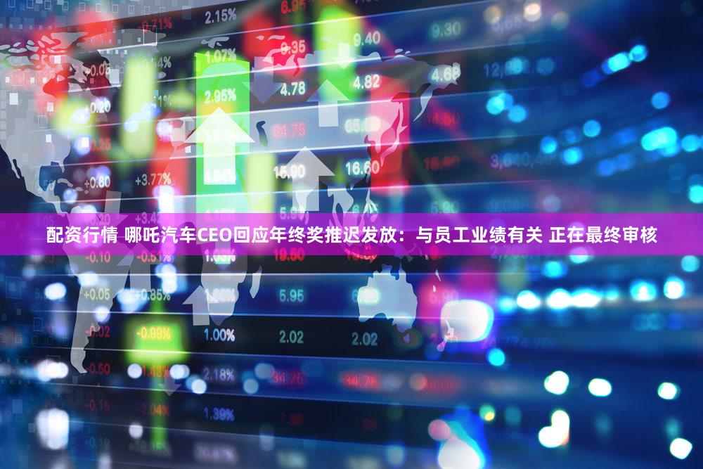 配资行情 哪吒汽车CEO回应年终奖推迟发放:与员工业绩有关 正在最终审核