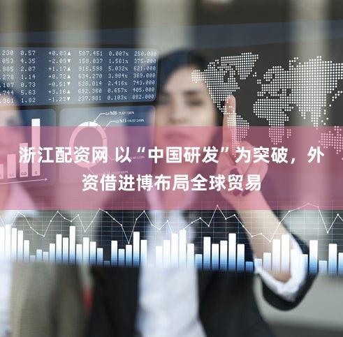 浙江配资网 以“中国研发”为突破,外资借进博布局全球贸易