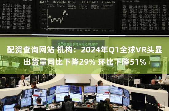 配资查询网站 机构：2024年Q1全球VR头显出货量同比下降29% 环比下降51%