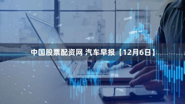 中国股票配资网 汽车早报【12月6日】
