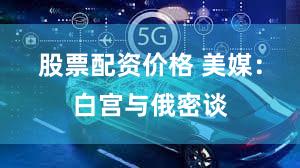 股票配资价格 美媒:白宫与俄密谈