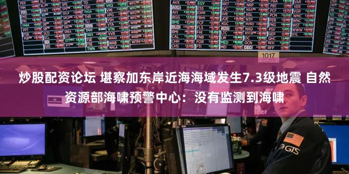 炒股配资论坛 堪察加东岸近海海域发生7.3级地震 自然资源部海啸预警中心：没有监测到海啸
