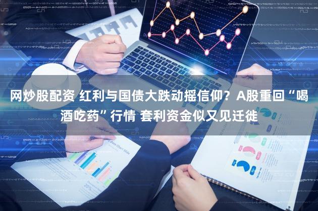 网炒股配资 红利与国债大跌动摇信仰？A股重回“喝酒吃药”行情 套利资金似又见迁徙