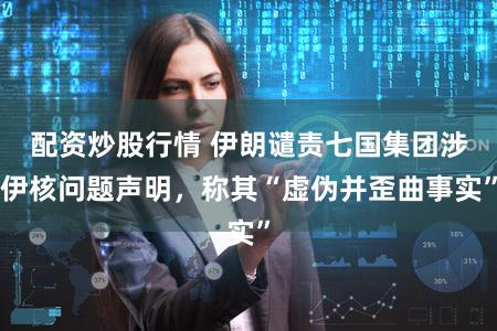配资炒股行情 伊朗谴责七国集团涉伊核问题声明，称其“虚伪并歪曲事实”